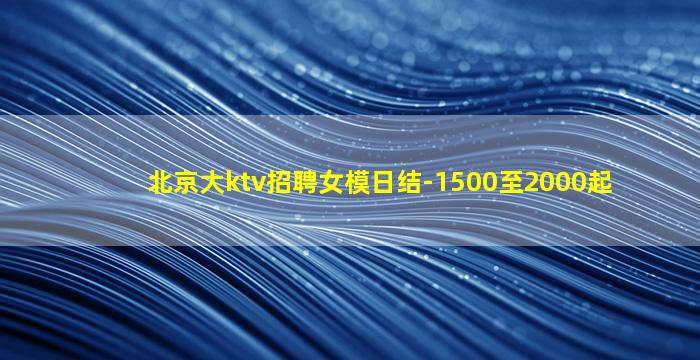 北京大ktv招聘女模日结-1500至2000起